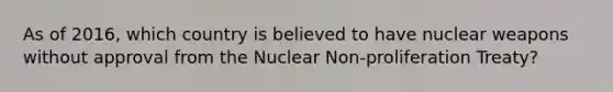 As of 2016, which country is believed to have nuclear weapons without approval from the Nuclear Non-proliferation Treaty?