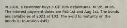 In 2016, a customer buys 5 GE 10% debentures, M '26, at 85. The interest payment dates are Feb 1st and Aug 1st. The bonds are callable as of 2021 at 103. The yield to maturity on the bonds is: (question #49)