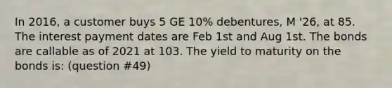 In 2016, a customer buys 5 GE 10% debentures, M '26, at 85. The interest payment dates are Feb 1st and Aug 1st. The bonds are callable as of 2021 at 103. The yield to maturity on the bonds is: (question #49)