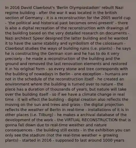 In 2016 David Claerbout's 'Berlin Olympiastadion' rebuilt Nazi regime building - after the war it was located in the british section of Germany - it is a reconstruction for the 2005 world cup - 'the political and historical past becomes omni-present' - there is also a digital recreation of the reconstruction with drawings of the building based on the very detailed research on documents - Nazi architect Speer designed the latter building and he wanted it to have the same stability and symbolism of the colosseum - Claerbout studies the ways of building ruins (i.e. plants) - he says he is constructing the German icon and he has to do it very precisely - he made a reconstruction of the building and the ground and removed the last renovation elements and restored it in his original form - so every stone and tree corresponds with the building of nowadays in Berlin - one exception - humans are not in the schedule of the reconstruction itself - he created an environment where the building is turned over to nature - the piece has a duration of thousands of years, but nature will take over the building itself - so if we have a climate change in real time - it will effect the building - digital creation also reflects the moving on the sun and trees and grass - the digital projection reflects the weather of Berlin in real-time - installations of it is in other places (i.e. Tilburg) - he makes a archival database of the development of the work - the VIRTUAL RECONSTRUCTION that is gonna fall down due to real-time weather and nature consequences - the building still exists - in the exhibition you can only see the stadium (not the real-time weather + growing plants) - started in 2016 - supposed to last around 1000 years