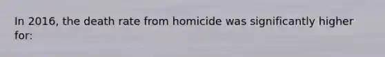 In 2016, the death rate from homicide was significantly higher for: