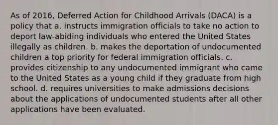 As of 2016, Deferred Action for Childhood Arrivals (DACA) is a policy that a. instructs immigration officials to take no action to deport law-abiding individuals who entered the United States illegally as children. b. makes the deportation of undocumented children a top priority for federal immigration officials. c. provides citizenship to any undocumented immigrant who came to the United States as a young child if they graduate from high school. d. requires universities to make admissions decisions about the applications of undocumented students after all other applications have been evaluated.