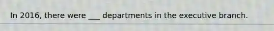 In 2016, there were ___ departments in <a href='https://www.questionai.com/knowledge/kBllUhZHhd-the-executive-branch' class='anchor-knowledge'>the executive branch</a>.