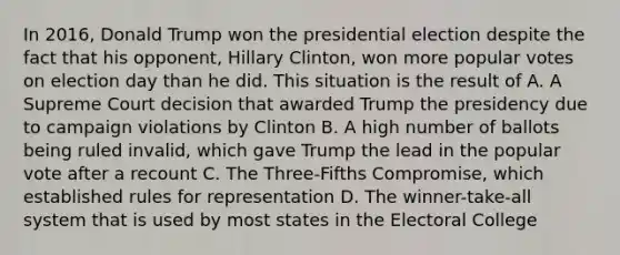 In 2016, Donald Trump won the presidential election despite the fact that his opponent, Hillary Clinton, won more popular votes on election day than he did. This situation is the result of A. A Supreme Court decision that awarded Trump the presidency due to campaign violations by Clinton B. A high number of ballots being ruled invalid, which gave Trump the lead in the popular vote after a recount C. The Three-Fifths Compromise, which established rules for representation D. The winner-take-all system that is used by most states in the Electoral College