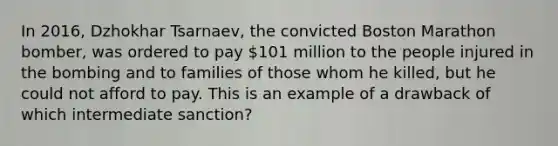 In 2016, Dzhokhar Tsarnaev, the convicted Boston Marathon bomber, was ordered to pay 101 million to the people injured in the bombing and to families of those whom he killed, but he could not afford to pay. This is an example of a drawback of which intermediate sanction?