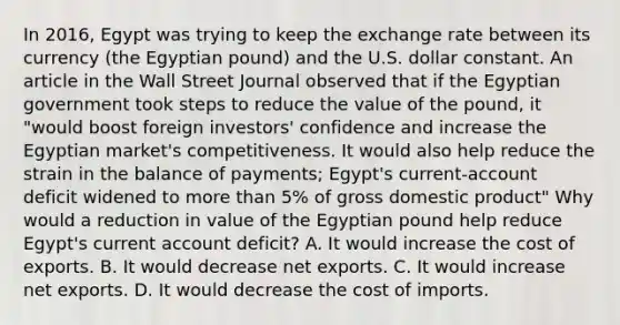 In​ 2016, Egypt was trying to keep the exchange rate between its currency​ (the Egyptian​ pound) and the U.S. dollar constant. An article in the Wall Street Journal observed that if the Egyptian government took steps to reduce the value of the​ pound, it "would boost foreign​ investors' confidence and increase the Egyptian​ market's competitiveness. It would also help reduce the strain in the balance of​ payments; Egypt's​ current-account deficit widened to more than​ 5% of gross domestic product" Why would a reduction in value of the Egyptian pound help reduce​ Egypt's current account​ deficit? A. It would increase the cost of exports. B. It would decrease net exports. C. It would increase net exports. D. It would decrease the cost of imports.