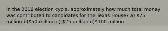 In the 2016 election cycle, approximately how much total money was contributed to candidates for the Texas House? a) 75 million b)50 million c) 25 million d)100 million