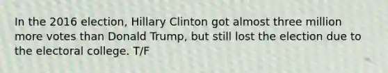 In the 2016 election, Hillary Clinton got almost three million more votes than Donald Trump, but still lost the election due to the electoral college. T/F