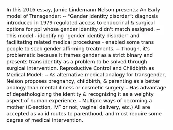 In this 2016 essay, Jamie Lindemann Nelson presents: An Early model of Transgender: -- "Gender identity disorder": diagnosis introduced in 1979 regulated access to endocrinal & surgical options for ppl whose gender identity didn't match assigned. -- This model - identifying "gender identity disorder" and facilitating related medical procedures - enabled some trans people to seek gender affirming treatments. -- Though, it's problematic because it frames gender as a strict binary and presents trans identity as a problem to be solved through surgical intervention. Reproductive Control and Childbirth as Medical Model: -- As alternative medical analogy for transgender, Nelson proposes pregnancy, childbirth, & parenting as a better analogy than mental illness or cosmetic surgery. - Has advantage of depathologizing the identity & recognizing it as a weighty aspect of human experience. - Multiple ways of becoming a mother (C-section, IVF or not, vaginal delivery, etc.) All are accepted as valid routes to parenthood, and most require some degree of medical intervention.