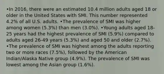 •In 2016, there were an estimated 10.4 million adults aged 18 or older in the United States with SMI. This number represented 4.2% of all U.S. adults. •The prevalence of SMI was higher among women (5.3%) than men (3.0%). •Young adults aged 18-25 years had the highest prevalence of SMI (5.9%) compared to adults aged 26-49 years (5.3%) and aged 50 and older (2.7%). •The prevalence of SMI was highest among the adults reporting two or more races (7.5%), followed by the American Indian/Alaska Native group (4.9%). The prevalence of SMI was lowest among the Asian group (1.6%).