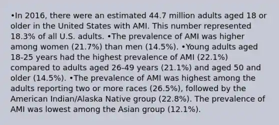 •In 2016, there were an estimated 44.7 million adults aged 18 or older in the United States with AMI. This number represented 18.3% of all U.S. adults. •The prevalence of AMI was higher among women (21.7%) than men (14.5%). •Young adults aged 18-25 years had the highest prevalence of AMI (22.1%) compared to adults aged 26-49 years (21.1%) and aged 50 and older (14.5%). •The prevalence of AMI was highest among the adults reporting two or more races (26.5%), followed by the American Indian/Alaska Native group (22.8%). The prevalence of AMI was lowest among the Asian group (12.1%).