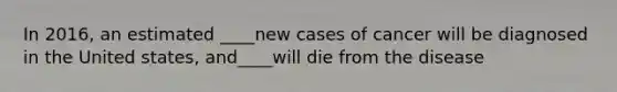 In 2016, an estimated ____new cases of cancer will be diagnosed in the United states, and____will die from the disease