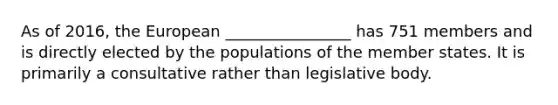 As of 2016, the European ________________ has 751 members and is directly elected by the populations of the member states. It is primarily a consultative rather than legislative body.