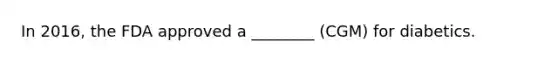In 2016, the FDA approved a ________ (CGM) for diabetics.