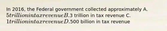 In 2016, the Federal government collected approximately A. 5 trillion in tax revenue B.3 trillion in tax revenue C. 1 trillion in tax revenue D.500 billion in tax revenue