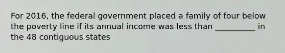 For 2016, the federal government placed a family of four below the poverty line if its annual income was less than __________ in the 48 contiguous states