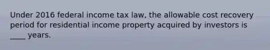 Under 2016 federal income tax law, the allowable cost recovery period for residential income property acquired by investors is ____ years.