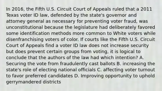 In 2016, the Fifth U.S. Circuit Court of Appeals ruled that a 2011 Texas voter ID law, defended by the state's governor and attorney general as necessary for preventing voter fraud, was unconstitutional because the legislature had deliberately favored some identification methods more common to White voters while disenfranchising voters of color. If courts like the Fifth U.S. Circuit Court of Appeals find a voter ID law does not increase security but does prevent certain groups from voting, it is logical to conclude that the authors of the law had which intention? A. Securing the vote from fraudulently cast ballots B. increasing the state's role of electing national officials C. affecting voter turnout to favor preferred candidates D. Improving opportunity to uphold gerrymandered districts