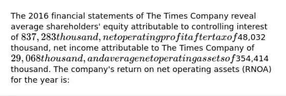 The 2016 financial statements of The Times Company reveal average shareholders' equity attributable to controlling interest of 837,283 thousand, net operating profit after tax of48,032 thousand, net income attributable to The Times Company of 29,068 thousand, and average net operating assets of354,414 thousand. The company's return on net operating assets (RNOA) for the year is: