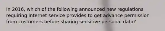 In 2016, which of the following announced new regulations requiring internet service provides to get advance permission from customers before sharing sensitive personal data?