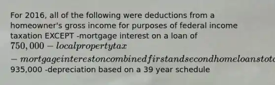 For 2016, all of the following were deductions from a homeowner's gross income for purposes of federal income taxation EXCEPT -mortgage interest on a loan of 750,000 -local property tax -mortgage interest on combined first and second home loans totaling935,000 -depreciation based on a 39 year schedule