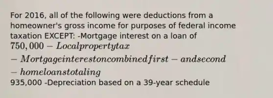 For 2016, all of the following were deductions from a homeowner's gross income for purposes of federal income taxation EXCEPT: -Mortgage interest on a loan of 750,000 -Local property tax -Mortgage interest on combined first- and second-home loans totaling935,000 -Depreciation based on a 39-year schedule