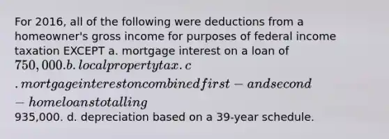 For 2016, all of the following were deductions from a homeowner's gross income for purposes of federal income taxation EXCEPT a. mortgage interest on a loan of 750,000. b. local property tax. c. mortgage interest on combined first- and second-home loans totalling935,000. d. depreciation based on a 39-year schedule.