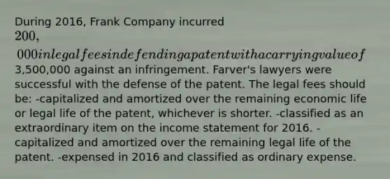 During 2016, Frank Company incurred 200,000 in legal fees in defending a patent with a carrying value of3,500,000 against an infringement. Farver's lawyers were successful with the defense of the patent. The legal fees should be: -capitalized and amortized over the remaining economic life or legal life of the patent, whichever is shorter. -classified as an extraordinary item on the <a href='https://www.questionai.com/knowledge/kCPMsnOwdm-income-statement' class='anchor-knowledge'>income statement</a> for 2016. -capitalized and amortized over the remaining legal life of the patent. -expensed in 2016 and classified as ordinary expense.