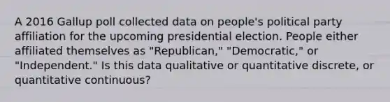 A 2016 Gallup poll collected data on people's political party affiliation for the upcoming presidential election. People either affiliated themselves as "Republican," "Democratic," or "Independent." Is this data qualitative or quantitative discrete, or quantitative continuous?