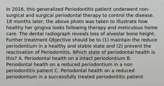 In 2016, this generalized Periodontitis patient underwent non-surgical and surgical periodontal therapy to control the disease. 18 months later, the above photo was taken to Illustrate how healthy her gingiva looks following therapy and meticulous home care. The dental radiograph reveals loss of alveolar bone height. Further treatment Objective should be to (1) maintain the reduce periodontium in a healthy and stable state and (2) prevent the reactivation of Periodontitis. Which state of periodontal health is this? A. Periodontal health on a intact periodontium B. Periodontal health on a reduced periodontium in a non periodontitis patient C. Periodontal health on a reduced periodontium in a successfully treated periodontitis patient