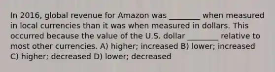 In 2016, global revenue for Amazon was ________ when measured in local currencies than it was when measured in dollars. This occurred because the value of the U.S. dollar ________ relative to most other currencies. A) higher; increased B) lower; increased C) higher; decreased D) lower; decreased