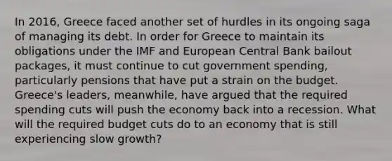 In 2016, Greece faced another set of hurdles in its ongoing saga of managing its debt. In order for Greece to maintain its obligations under the IMF and European Central Bank bailout packages, it must continue to cut government spending, particularly pensions that have put a strain on the budget. Greece's leaders, meanwhile, have argued that the required spending cuts will push the economy back into a recession. What will the required budget cuts do to an economy that is still experiencing slow growth?