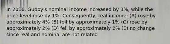 In 2016, Guppy's nominal income increased by 3%, while the price level rose by 1%. Consequently, real income: (A) rose by approximately 4% (B) fell by approximately 1% (C) rose by approximately 2% (D) fell by approximately 2% (E) no change since real and nominal are not related