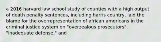 a 2016 harvard law school study of counties with a high output of death penalty sentences, including harris country, laid the blame for the overrepresentation of african americans in the criminal justice system on "overzealous prosecutors", "inadequate defense," and