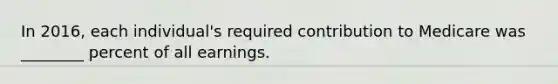 In 2016, each individual's required contribution to Medicare was ________ percent of all earnings.