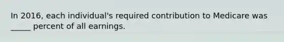 In 2016, each individual's required contribution to Medicare was _____ percent of all earnings.