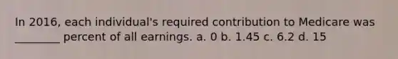In 2016, each individual's required contribution to Medicare was ________ percent of all earnings. a. 0 b. 1.45 c. 6.2 d. 15