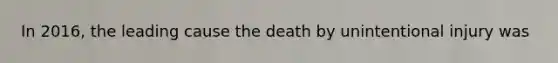 In 2016, the leading cause the death by unintentional injury was