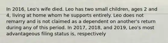 In 2016, Leo's wife died. Leo has two small children, ages 2 and 4, living at home whom he supports entirely. Leo does not remarry and is not claimed as a dependent on another's return during any of this period. In 2017, 2018, and 2019, Leo's most advantageous filing status is, respectively