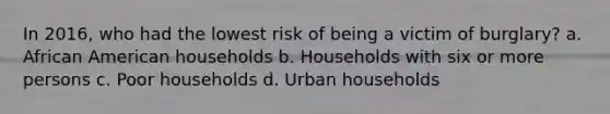 In 2016, who had the lowest risk of being a victim of burglary? a. African American households b. Households with six or more persons c. Poor households d. Urban households