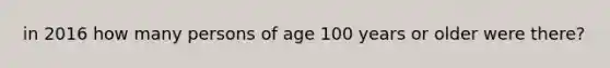 in 2016 how many persons of age 100 years or older were there?