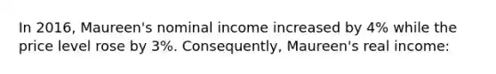 In 2016, Maureen's nominal income increased by 4% while the price level rose by 3%. Consequently, Maureen's real income: