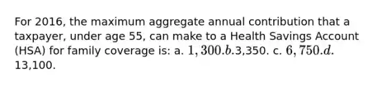 For 2016, the maximum aggregate annual contribution that a taxpayer, under age 55, can make to a Health Savings Account (HSA) for family coverage is: a. 1,300. b.3,350. c. 6,750. d.13,100.