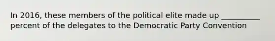 In 2016, these members of the political elite made up __________ percent of the delegates to the Democratic Party Convention