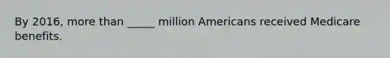 By 2016, <a href='https://www.questionai.com/knowledge/keWHlEPx42-more-than' class='anchor-knowledge'>more than</a> _____ million Americans received Medicare benefits.