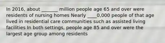 In 2016, about _______ million people age 65 and over were residents of nursing homes Nearly ____0,000 people of that age lived in residential care communities such as assisted living facilities In both settings, people age 85 and over were the largest age group among residents