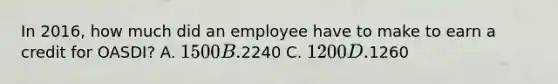 In 2016, how much did an employee have to make to earn a credit for OASDI? A. 1500 B.2240 C. 1200 D.1260