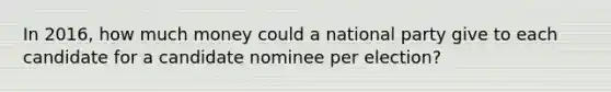 In 2016, how much money could a national party give to each candidate for a candidate nominee per election?