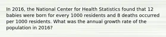 In 2016, the National Center for Health Statistics found that 12 babies were born for every 1000 residents and 8 deaths occurred per 1000 residents. What was the annual growth rate of the population in 2016?