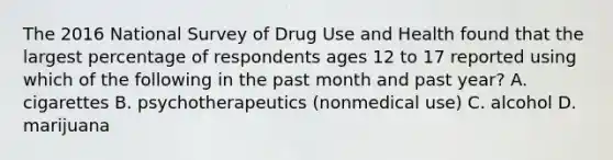 The 2016 National Survey of Drug Use and Health found that the largest percentage of respondents ages 12 to 17 reported using which of the following in the past month and past year? A. cigarettes B. psychotherapeutics (nonmedical use) C. alcohol D. marijuana